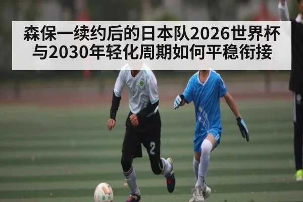 森保一续约后的日本队2026世界杯与2030年轻化周期如何平稳衔接
