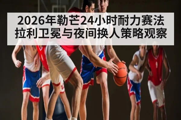 2026年勒芒24小时耐力赛法拉利卫冕与夜间换人策略观察