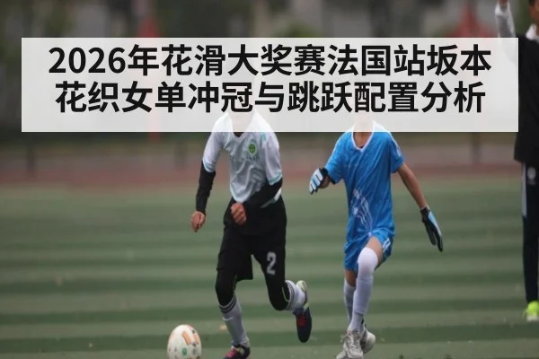 2026年花滑大奖赛法国站坂本花织女单冲冠与跳跃配置分析